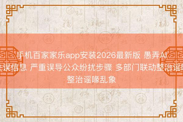 手机百家家乐app安装2026最新版 愚弄AI炮制失误信息 严重误导公众纷扰步骤 多部门联动整治谣喙乱象