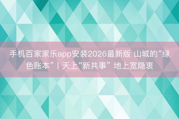 手机百家家乐app安装2026最新版 山城的“绿色账本”丨天上“新共事” 地上宽隐衷