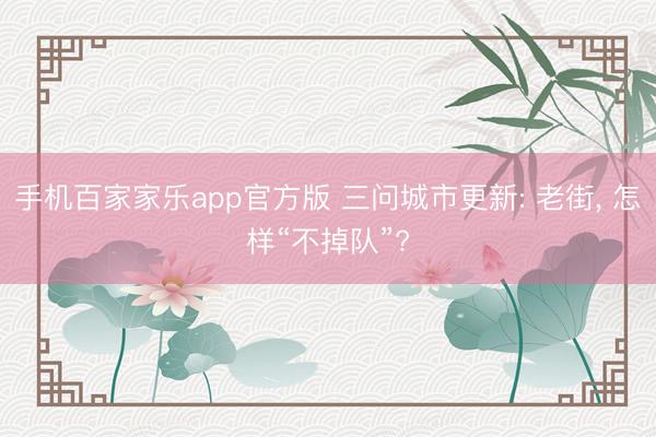 手机百家家乐app官方版 三问城市更新: 老街， 怎样“不掉队”?