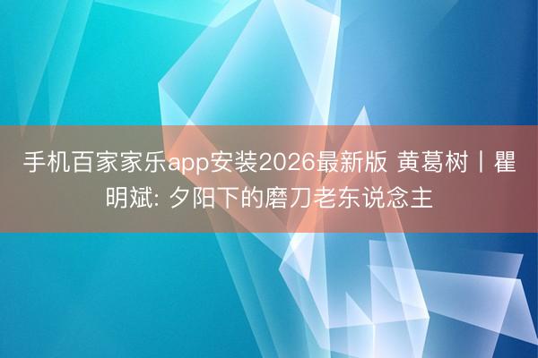 手机百家家乐app安装2026最新版 黄葛树丨瞿明斌: 夕阳下的磨刀老东说念主