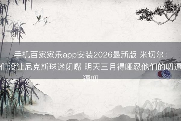 手机百家家乐app安装2026最新版 米切尔：咱们没让尼克斯球迷闭嘴 明天三月得哑忍他们的叨逼叨