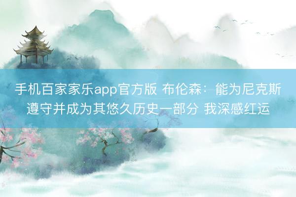 手机百家家乐app官方版 布伦森:能为尼克斯遵守并成为其悠久历史一部分 我深感红运