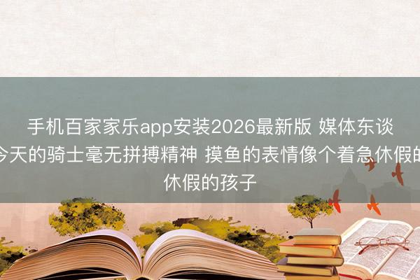 手机百家家乐app安装2026最新版 媒体东谈主：今天的骑士毫无拼搏精神 摸鱼的表情像个着急休假的孩子