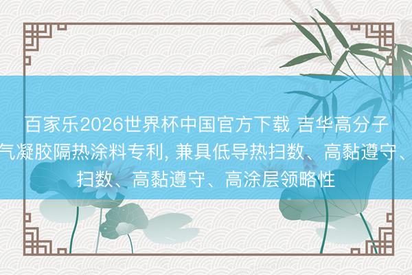 百家乐2026世界杯中国官方下载 吉华高分子苦求二氧化硅气凝胶隔热涂料专利， 兼具低导热扫数、高黏遵守、高涂层领略性