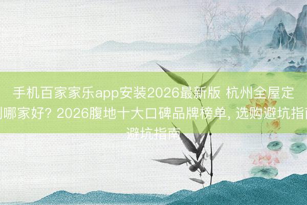 手机百家家乐app安装2026最新版 杭州全屋定制哪家好? 2026腹地十大口碑品牌榜单， 选购避坑指南