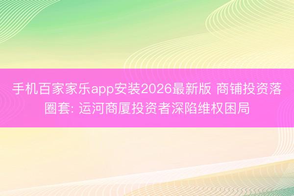 手机百家家乐app安装2026最新版 商铺投资落圈套: 运河商厦投资者深陷维权困局