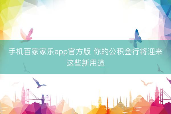 手机百家家乐app官方版 你的公积金行将迎来这些新用途