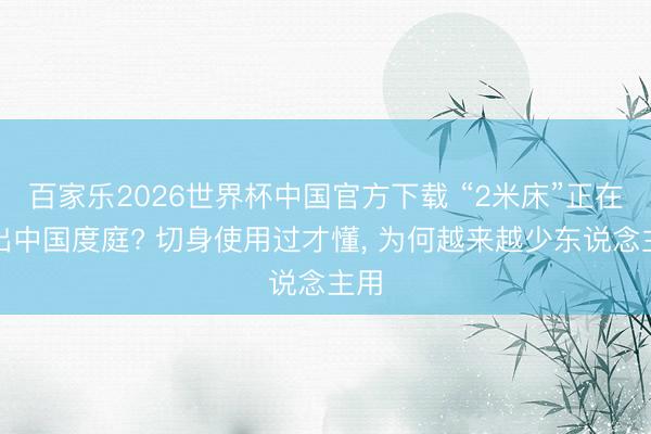 百家乐2026世界杯中国官方下载 “2米床”正在退出中国度庭? 切身使用过才懂， 为何越来越少东说念主用