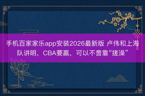 手机百家家乐app安装2026最新版 卢伟和上海队讲明，CBA要赢，可以不啻靠“搓澡”