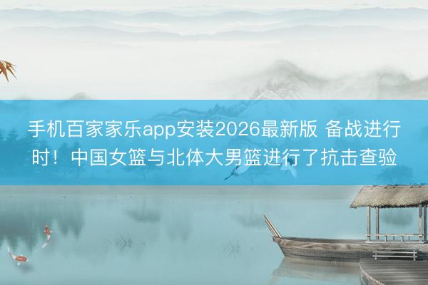 手机百家家乐app安装2026最新版 备战进行时!中国女篮与北体大男篮进行了抗击查验