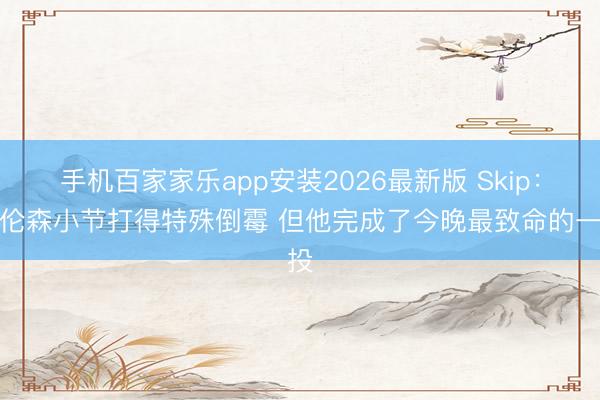 手机百家家乐app安装2026最新版 Skip：布伦森小节打得特殊倒霉 但他完成了今晚最致命的一投
