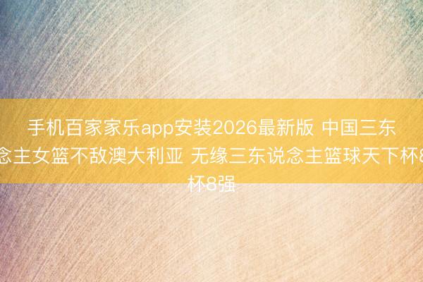 手机百家家乐app安装2026最新版 中国三东说念主女篮不敌澳大利亚 无缘三东说念主篮球天下杯8强