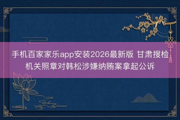 手机百家家乐app安装2026最新版 甘肃搜检机关照章对韩松涉嫌纳贿案拿起公诉