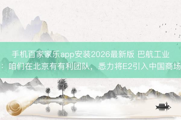 手机百家家乐app安装2026最新版 巴航工业：咱们在北京有有利团队，悉力将E2引入中国商场