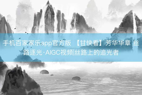 手机百家家乐app官方版 【甘快看】芳华华章 丝路逐光·AIGC视频|丝路上的追光者
