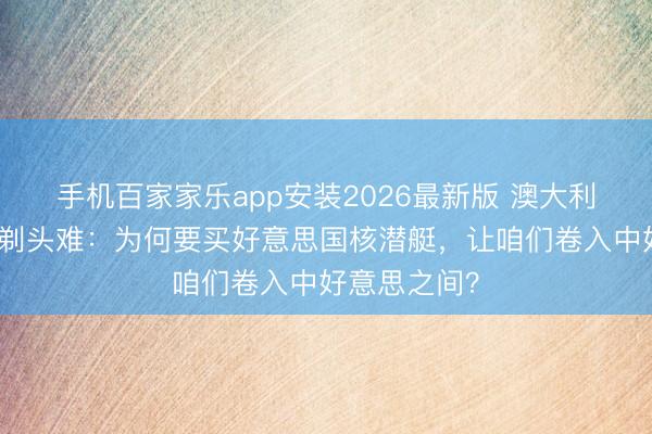 手机百家家乐app安装2026最新版 澳大利亚绿党向总剃头难：为何要买好意思国核潜艇，让咱们卷入中好意思之间？