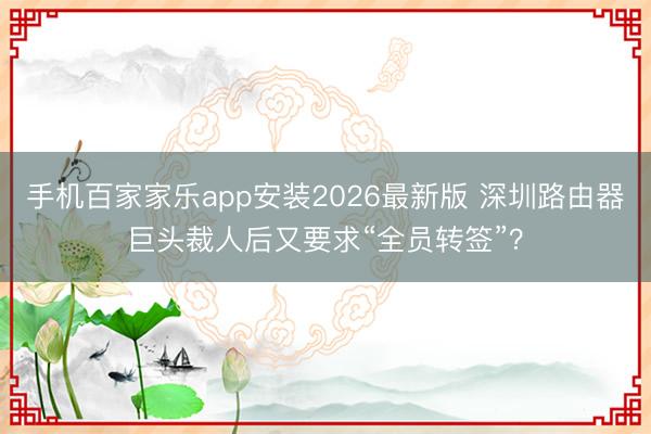 手机百家家乐app安装2026最新版 深圳路由器巨头裁人后又要求“全员转签”?