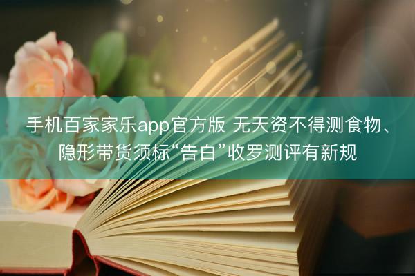 手机百家家乐app官方版 无天资不得测食物、隐形带货须标“告白”收罗测评有新规