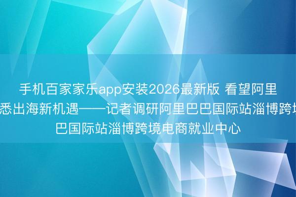 手机百家家乐app安装2026最新版 看望阿里跨境产业园， 知悉出海新机遇——记者调研阿里巴巴国际站淄博跨境电商就业中心