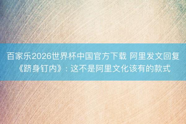 百家乐2026世界杯中国官方下载 阿里发文回复《跻身钉内》: 这不是阿里文化该有的款式