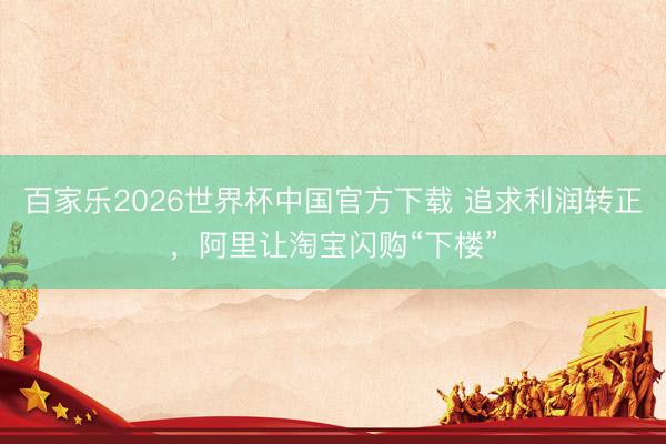 百家乐2026世界杯中国官方下载 追求利润转正，阿里让淘宝闪购“下楼”