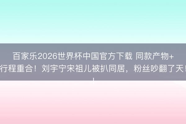百家乐2026世界杯中国官方下载 同款产物+行程重合!刘宇宁宋祖儿被扒同居,粉丝吵翻了天!