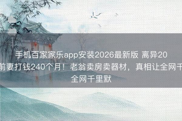 手机百家家乐app安装2026最新版 离异20年给前妻打钱240个月!老翁卖房卖器材,真相让全网千里默
