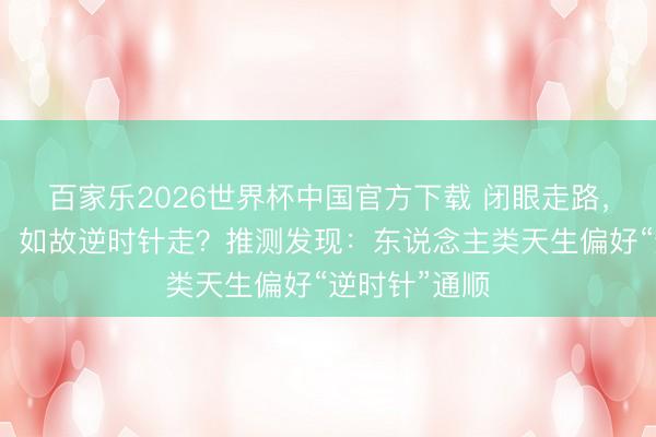 百家乐2026世界杯中国官方下载 闭眼走路，会顺时针走，如故逆时针走？推测发现：东说念主类天生偏好“逆时针”通顺