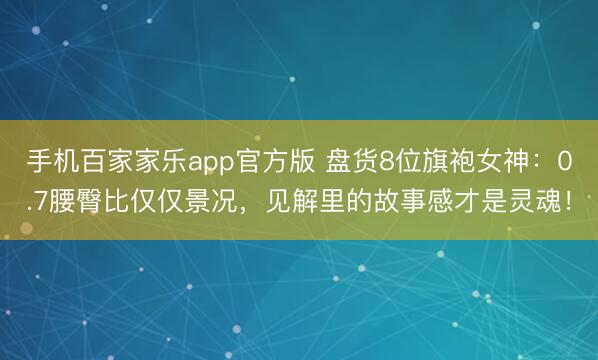 手机百家家乐app官方版 盘货8位旗袍女神:0.7腰臀比仅仅景况,见解里的故事感才是灵魂!