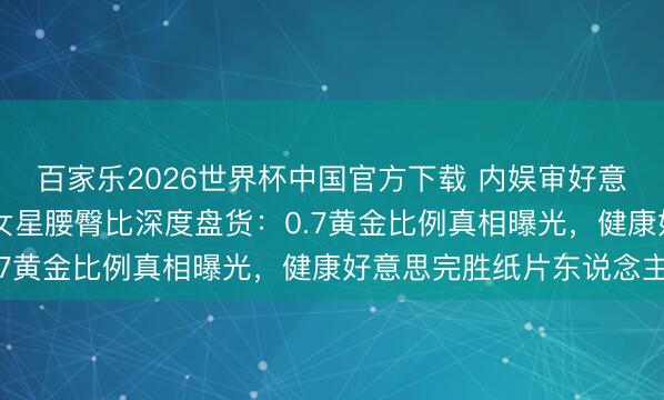 百家乐2026世界杯中国官方下载 内娱审好意思大洗牌！10位顶流女星腰臀比深度盘货：0.7黄金比例真相曝光，健康好意思完胜纸片东说念主