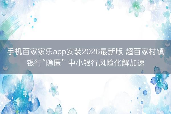 手机百家家乐app安装2026最新版 超百家村镇银行“隐匿” 中小银行风险化解加速