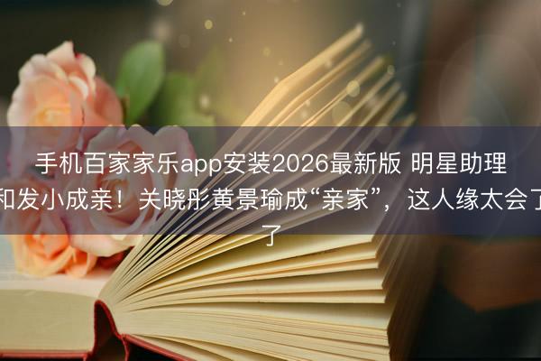 手机百家家乐app安装2026最新版 明星助理和发小成亲！关晓彤黄景瑜成“亲家”，这人缘太会了