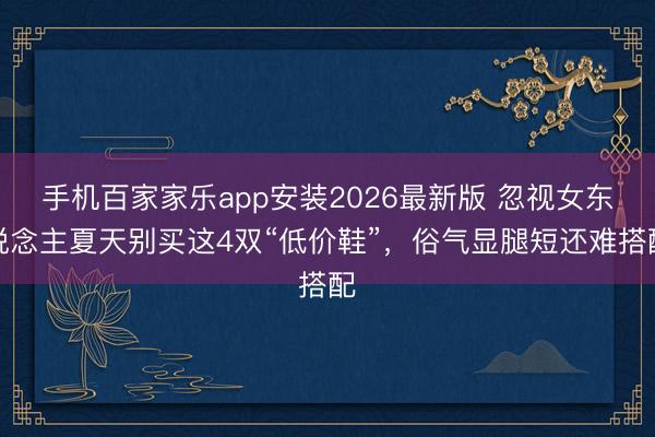 手机百家家乐app安装2026最新版 忽视女东说念主夏天别买这4双“低价鞋”，俗气显腿短还难搭配