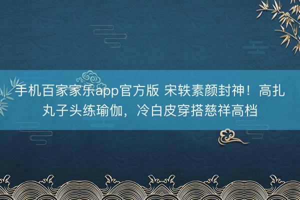 手机百家家乐app官方版 宋轶素颜封神！高扎丸子头练瑜伽，冷白皮穿搭慈祥高档