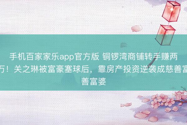 手机百家家乐app官方版 铜锣湾商铺转手赚两千万！关之琳被富豪塞球后，靠房产投资逆袭成慈善富婆