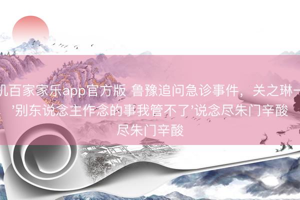 手机百家家乐app官方版 鲁豫追问急诊事件，关之琳一句'别东说念主作念的事我管不了'说念尽朱门辛酸