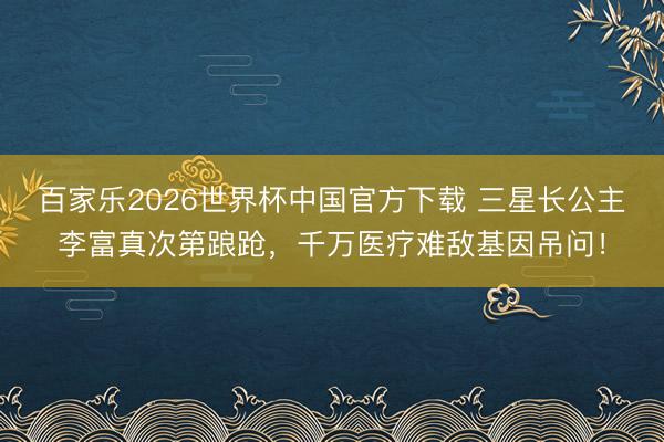 百家乐2026世界杯中国官方下载 三星长公主李富真次第踉跄，千万医疗难敌基因吊问！