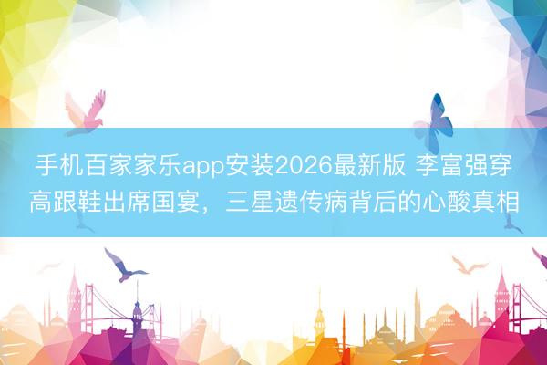 手机百家家乐app安装2026最新版 李富强穿高跟鞋出席国宴，三星遗传病背后的心酸真相