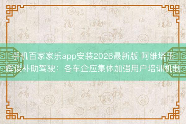 手机百家家乐app安装2026最新版 阿维塔王辉谈补助驾驶：各车企应集体加强用户培训机制