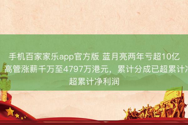 手机百家家乐app官方版 蓝月亮两年亏超10亿港元，高管涨薪千万至4797万港元，累计分成已超累计净利润