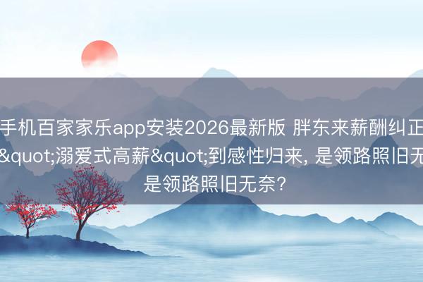 手机百家家乐app安装2026最新版 胖东来薪酬纠正: 从"溺爱式高薪"到感性归来， 是领路照旧无奈?