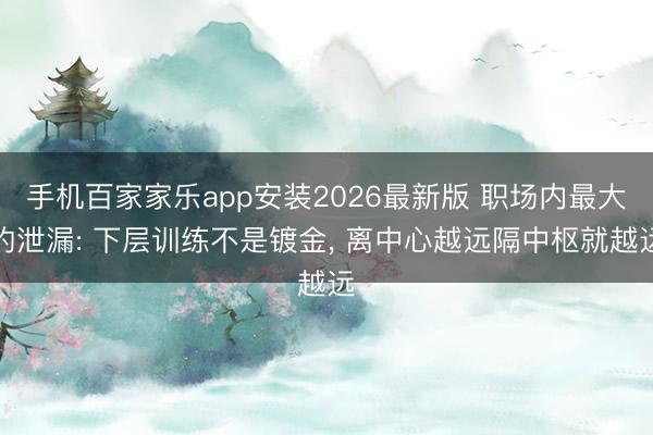 手机百家家乐app安装2026最新版 职场内最大的泄漏: 下层训练不是镀金， 离中心越远隔中枢就越远