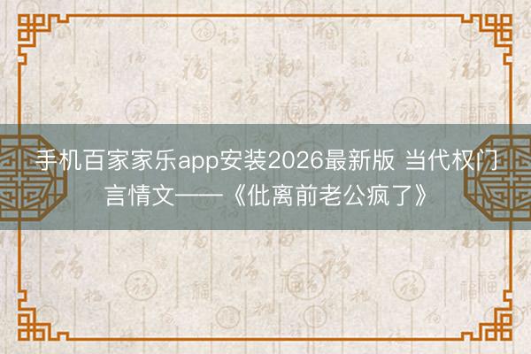 手机百家家乐app安装2026最新版 当代权门言情文——《仳离前老公疯了》