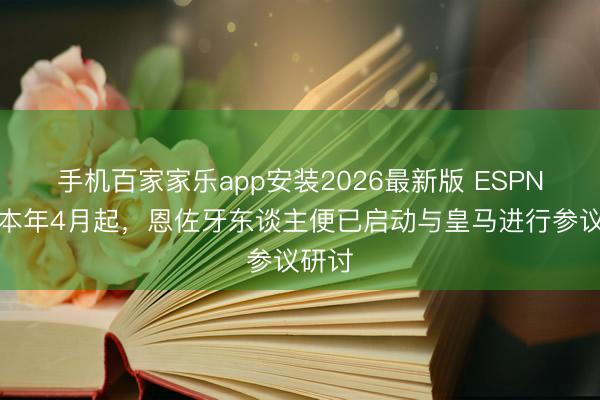 手机百家家乐app安装2026最新版 ESPN:自本年4月起,恩佐牙东谈主便已启动与皇马进行参议研讨