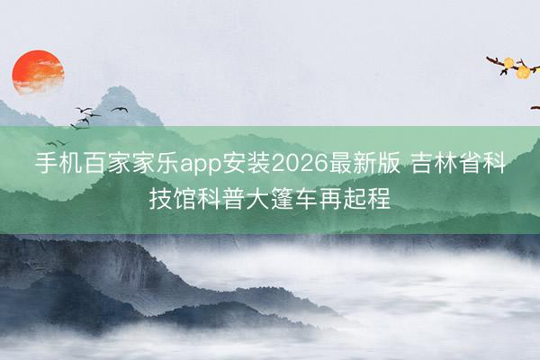 手机百家家乐app安装2026最新版 吉林省科技馆科普大篷车再起程
