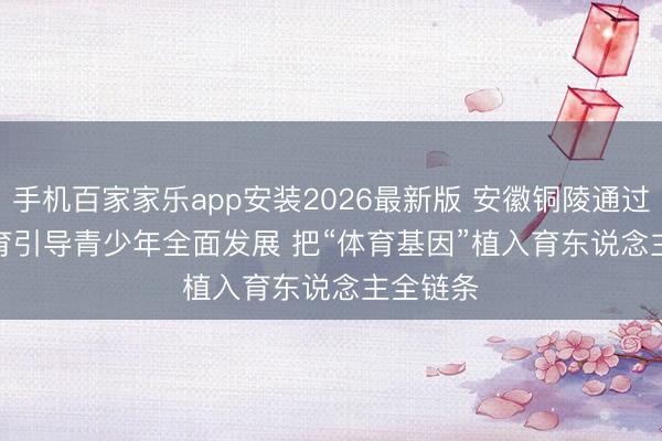 手机百家家乐app安装2026最新版 安徽铜陵通过加强体育引导青少年全面发展 把“体育基因”植入育东说念主全链条
