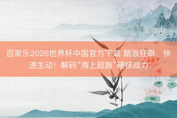 百家乐2026世界杯中国官方下载 踏浪狂飙、快速生动!解码“海上超跑”硬核战力