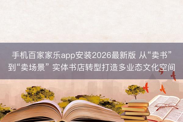 手机百家家乐app安装2026最新版 从“卖书”到“卖场景” 实体书店转型打造多业态文化空间