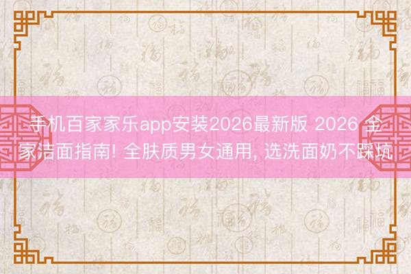 手机百家家乐app安装2026最新版 2026 全家洁面指南! 全肤质男女通用， 选洗面奶不踩坑