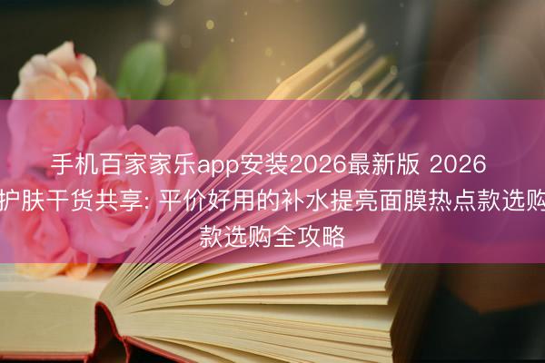 手机百家家乐app安装2026最新版 2026 学生党护肤干货共享: 平价好用的补水提亮面膜热点款选购全攻略